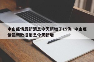 中山疫情最新消息今天新增了15例_中山疫情最新数据消息今天新增