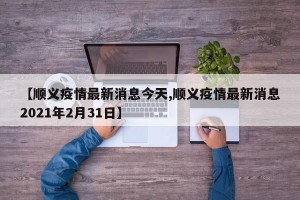 【顺义疫情最新消息今天,顺义疫情最新消息2021年2月31日】