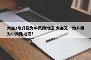 大连2地升级为中风险地区.大连又一地升级为中风险地区？