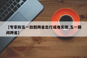 【专家称五一放假跨省出行或难实现,五一期间跨省】