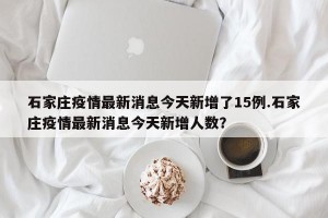 石家庄疫情最新消息今天新增了15例.石家庄疫情最新消息今天新增人数？