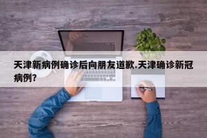 天津新病例确诊后向朋友道歉.天津确诊新冠病例？