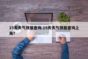 15天天气预报查询.15天天气预报查询上海？