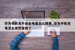 华为手机充不进去电是怎么回事_华为手机充电怎么突然变慢了