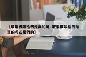 【取消核酸检测是真的吗. 取消核酸检测是真的吗还是假的】