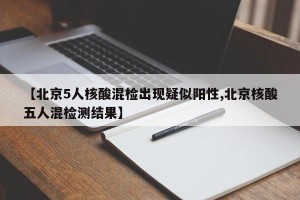 【北京5人核酸混检出现疑似阳性,北京核酸五人混检测结果】