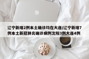 辽宁新增2例本土确诊均在大连/辽宁新增7例本土新冠肺炎确诊病例沈阳3例大连4例