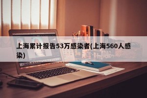 上海累计报告53万感染者(上海560人感染)