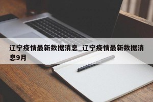 辽宁疫情最新数据消息_辽宁疫情最新数据消息9月