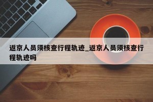 返京人员须核查行程轨迹_返京人员须核查行程轨迹吗