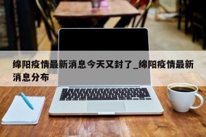 绵阳疫情最新消息今天又封了_绵阳疫情最新消息分布