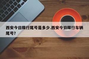 西安今日限行尾号是多少.西安今日限行车辆尾号？