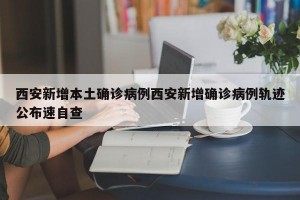 西安新增本土确诊病例西安新增确诊病例轨迹公布速自查