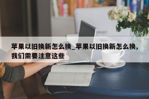 苹果以旧换新怎么换_苹果以旧换新怎么换,我们需要注意这些
