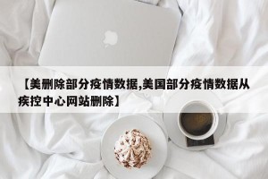 【美删除部分疫情数据,美国部分疫情数据从疾控中心网站删除】