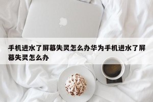 手机进水了屏幕失灵怎么办华为手机进水了屏幕失灵怎么办