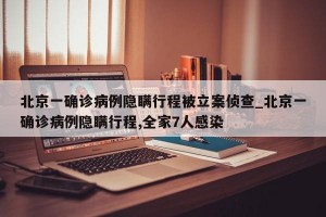 北京一确诊病例隐瞒行程被立案侦查_北京一确诊病例隐瞒行程,全家7人感染