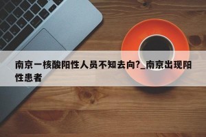 南京一核酸阳性人员不知去向?_南京出现阳性患者
