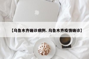 【乌鲁木齐确诊病例. 乌鲁木齐疫情确诊】
