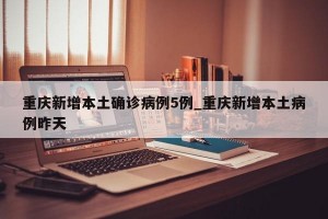 重庆新增本土确诊病例5例_重庆新增本土病例昨天