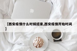 【西安疫情什么时候结束,西安疫情开始时间】