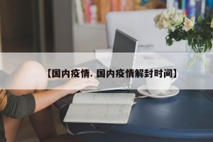 【国内疫情. 国内疫情解封时间】