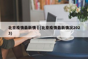 北京疫情最新情況(北京疫情最新情况2023)
