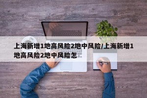 上海新增1地高风险2地中风险/上海新增1地高风险2地中风险怎