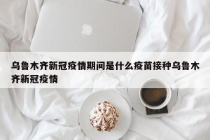 乌鲁木齐新冠疫情期间是什么疫苗接种乌鲁木齐新冠疫情