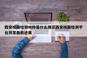 西安核酸检测叫停是什么情况西安核酸检测平台异常最新进展