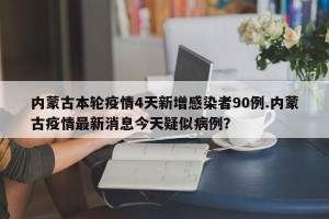 内蒙古本轮疫情4天新增感染者90例.内蒙古疫情最新消息今天疑似病例？