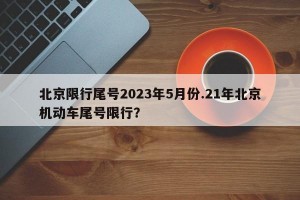北京限行尾号2023年5月份.21年北京机动车尾号限行？