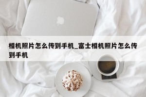相机照片怎么传到手机_富士相机照片怎么传到手机