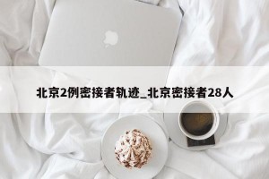 北京2例密接者轨迹_北京密接者28人
