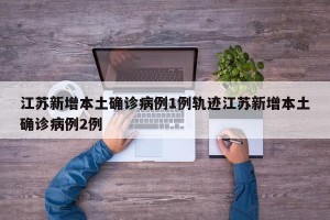 江苏新增本土确诊病例1例轨迹江苏新增本土确诊病例2例