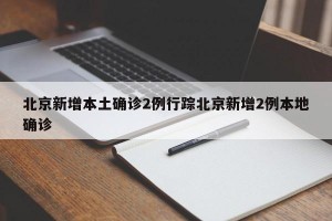 北京新增本土确诊2例行踪北京新增2例本地确诊