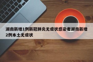 湖南新增1例新冠肺炎无症状感染者湖南新增2例本土无症状