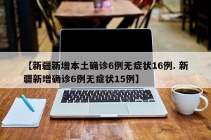 【新疆新增本土确诊6例无症状16例. 新疆新增确诊6例无症状15例】