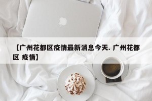 【广州花都区疫情最新消息今天. 广州花都区 疫情】