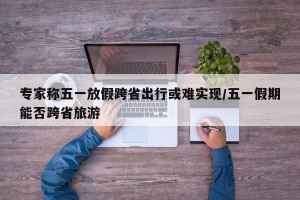 专家称五一放假跨省出行或难实现/五一假期能否跨省旅游
