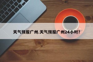 天气预报广州.天气预报广州24小时？