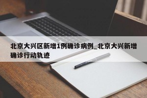 北京大兴区新增1例确诊病例_北京大兴新增确诊行动轨迹