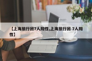 【上海旅行团7人阳性,上海旅行团 7人阳性】