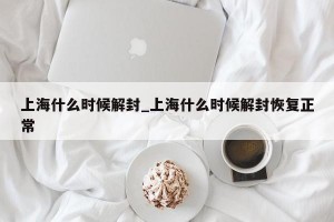 上海什么时候解封_上海什么时候解封恢复正常