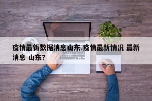疫情最新数据消息山东.疫情最新情况 最新消息 山东？