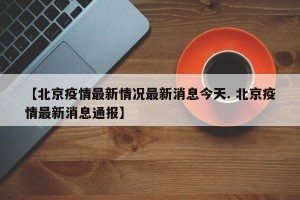 【北京疫情最新情况最新消息今天. 北京疫情最新消息通报】