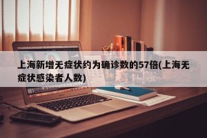 上海新增无症状约为确诊数的57倍(上海无症状感染者人数)
