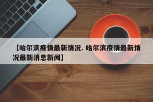 【哈尔滨疫情最新情况. 哈尔滨疫情最新情况最新消息新闻】