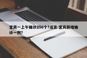 宜宾一上午确诊250个?谣言.宜宾新增确诊一例？