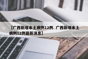 【广西新增本土病例12例. 广西新增本土病例12例最新消息】